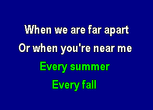 When we are far apart

Or when you're near me
Every summer
Every fall