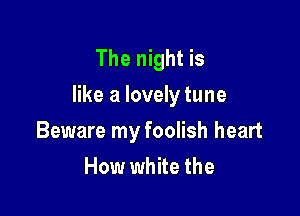 The night is
like a lovely tune

Beware my foolish heart
How white the