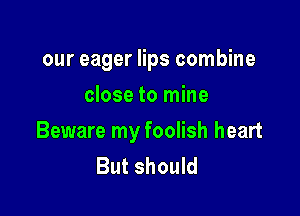 our eager lips combine
close to mine

Beware my foolish heart
But should