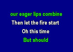 our eager lips combine
Then let the fire start

Oh this time
But should