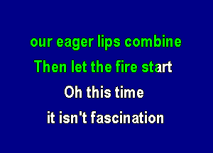 our eager lips combine
Then let the fire start
Oh this time

it isn't fascination