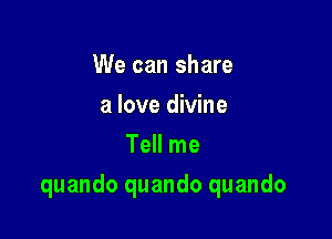 We can share
a love divine
Tell me

quando quando quando