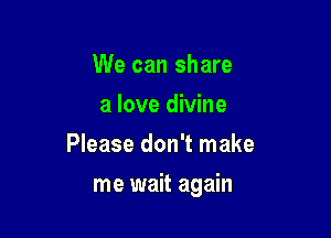 We can share
a love divine
Please don't make

me wait again