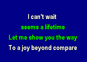 I can't wait
seems a lifetime
Let me show you the way

To ajoy beyond compare