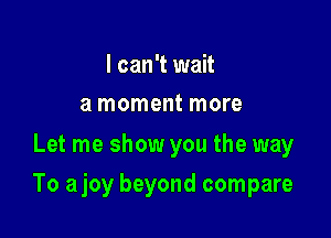 I can't wait
a moment more

Let me show you the way

To ajoy beyond compare