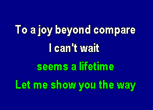 To ajoy beyond compare
I can't wait
seems a lifetime

Let me show you the way