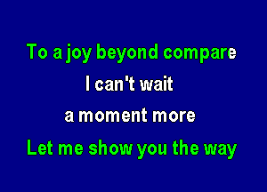 To ajoy beyond compare
I can't wait
a moment more

Let me show you the way