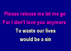 To waste our lives

would be a sin