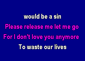 would be a sin

To waste our lives