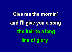 Give me the mornin'
and I'll give you a song

the heir to a long

line of glory