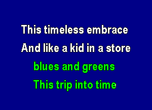 This timeless embrace
And like a kid in a store

blues and greens

This trip into time