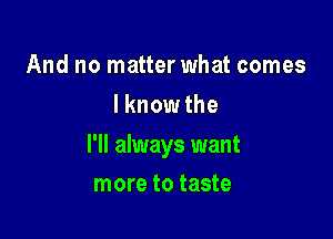 And no matter what comes
I knowthe

I'll always want

more to taste