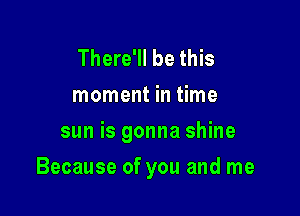 There'll be this
moment in time
sun is gonna shine

Because of you and me