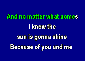 And no matter what comes
Iknowthe
sun is gonna shine

Because of you and me