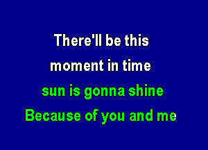 There'll be this
moment in time
sun is gonna shine

Because of you and me