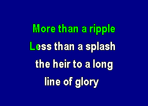 More than a ripple
Less than a splash

the heir to a long

line of glory