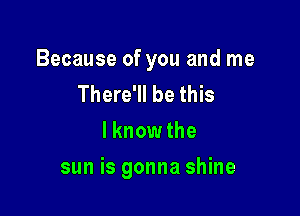 Because of you and me
There'll be this
I know the

sun is gonna shine