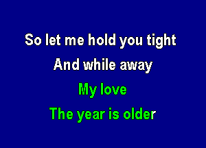 So let me hold you tight

And while away
My love
The year is older