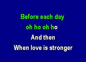 Before each day
oh ho oh ho
And then

When love is stronger
