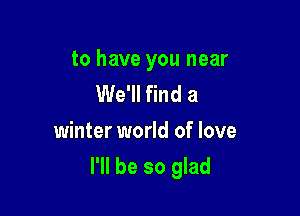to have you near
We'll find a
winter world of love

I'll be so glad