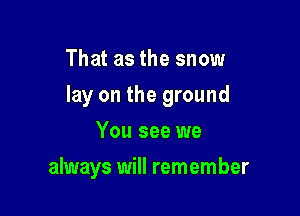 That as the snow

lay on the ground

You see we
always will remember