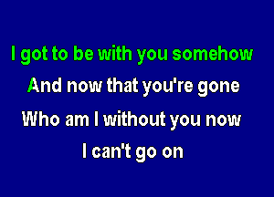 I got to be with you somehow
And now that you're gone

Who am I without you now

I can't go on