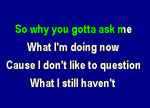 So why you gotta ask me
What I'm doing now

Cause I don't like to question
What I still haven't