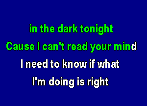 in the dark tonight
Cause I can't read your mind
lneed to know if what

I'm doing is right