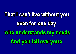 That I can't live without you
even for one day

who understands my needs

And you tell everyone
