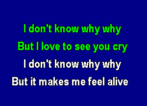 I don't know why why
But I love to see you cry

I don't know why why

But it makes me feel alive