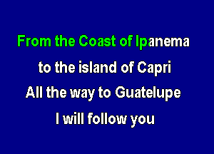 From the Coast of Ipanema

to the island of Capri
All the way to Guatelupe

I will follow you