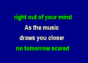 right out of your mind

As the music
draws you closer

no tomorrow scared