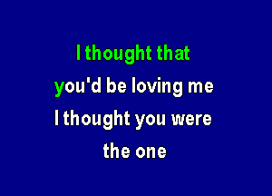 lthought that
you'd be loving me

I thought you were
the one