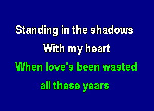 Standing in the shadows
With my heart
When love's been wasted

all these years