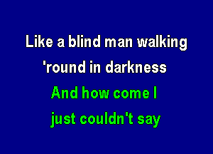 Like a blind man walking
'round in darkness
And how come I

just couldn't say