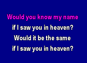 if I saw you in heaven?
Would it be the same

if I saw you in heaven?