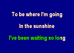 To be where I'm going

In the sunshine

I've been waiting so long