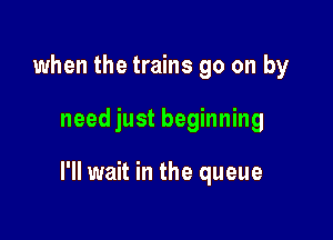 when the trains go on by

need just beginning

I'll wait in the queue