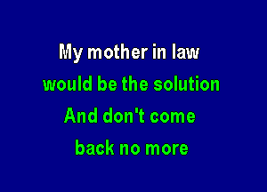 My mother in law

would be the solution
And don't come
back no more