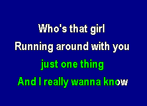 Who's that girl
Running around with you

just one thing

And I really wanna know