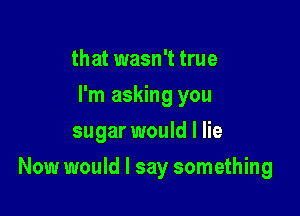 that wasn't true
I'm asking you
sugar would I lie

Now would I say something