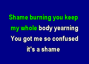 Shame burning you keep

my whole body yearning
You got me so confused
it's a shame