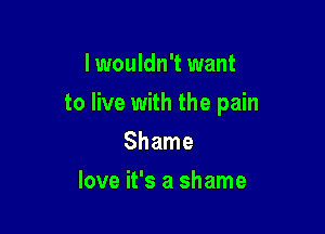 lwouldn't want

to live with the pain

Shame
love it's a shame