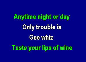 Anytime night or day
Only trouble is
Gee whiz

Taste your lips of wine
