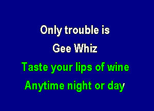Only trouble is
Gee Whiz

Taste your lips of wine

Anytime night or day