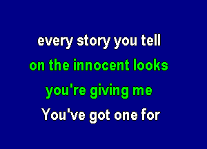 every story you tell
on the innocent looks
you're giving me

You've got one for