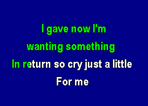 I gave now I'm
wanting something

In return so cryjust a little

For me