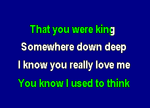 That you were king

Somewhere down deep
I know you really love me

You know I used to think