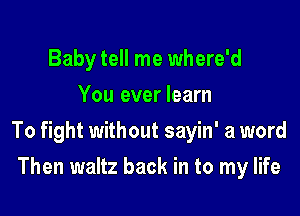 Baby tell me where'd
You ever learn

To fight without sayin' a word

Then waltz back in to my life