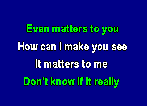 Even matters to you
How can I make you see
It matters to me

Don't know if it really